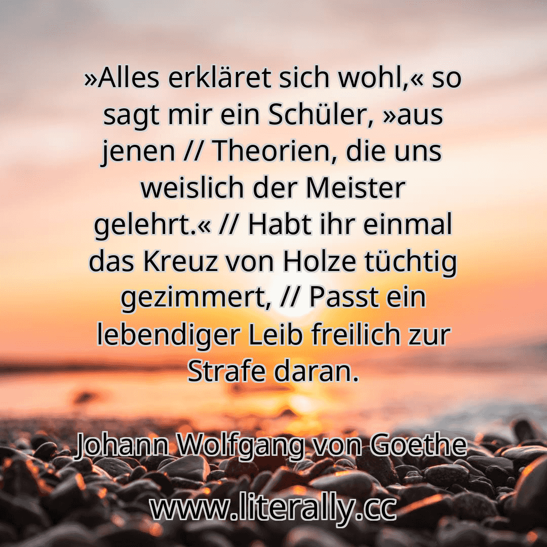 »Alles erkläret sich wohl,« so sagt mir ein Schüler, »aus jenen // Theorien, die uns weislich der Meister gelehrt.« // Habt ihr einmal das Kreuz von Holze tüchtig gezimmert, // Passt ein lebendiger Leib freilich zur Strafe daran.
Johann Wolfgang von Goethe
